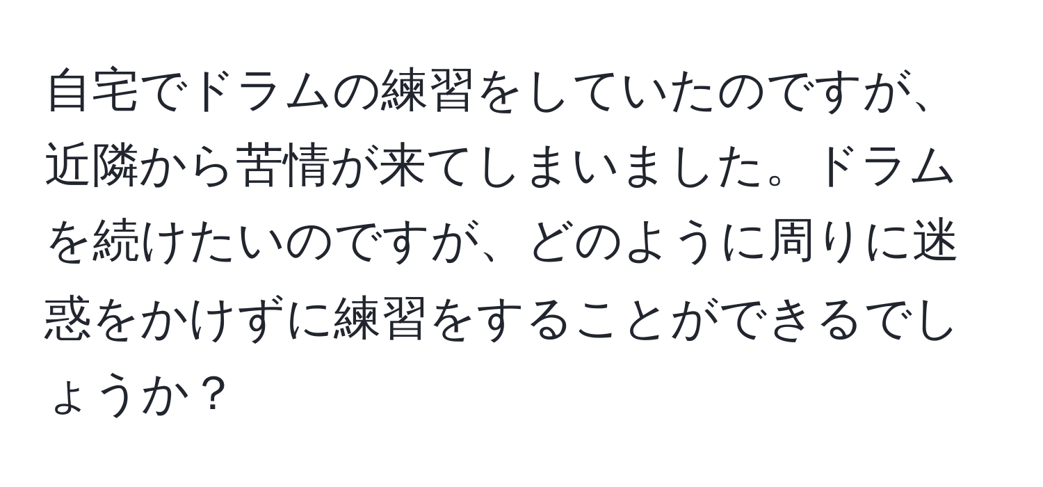 自宅でドラムの練習をしていたのですが、近隣から苦情が来てしまいました。ドラムを続けたいのですが、どのように周りに迷惑をかけずに練習をすることができるでしょうか？