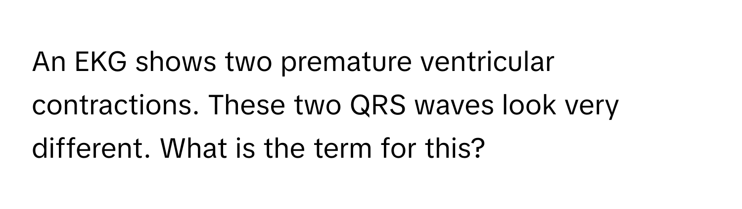 An EKG shows two premature ventricular contractions. These two QRS waves look very different. What is the term for this?