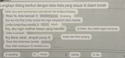 Lengkapi dialog berikut dengan kata-kata yang sesuai di dalam kotak!
Oddie: Guru kami meminta kami untuk berhati-hati di kebun binatang.
Rosa Ya. Ada banyak 1) binatang.
Alya Ayo kita lihat lumba-lumba! Aku ingin menyentuh tubuh mereka,
Lumba-lumba Rosa memiliki 2) tubuh.
Roy, aku ingin melihat hewan yang memiliki 3) leher. Aku tidak ingat namanya
Oddie: Itu jerapah.
Roy Benar sekali. Jerapah punya 4) __badan dan leher panjang
Rosa Ada beberapa landak
Alya: Wah walaupun 5) mereka lucu_
A. panjang B. mulus C. runcing D. liar