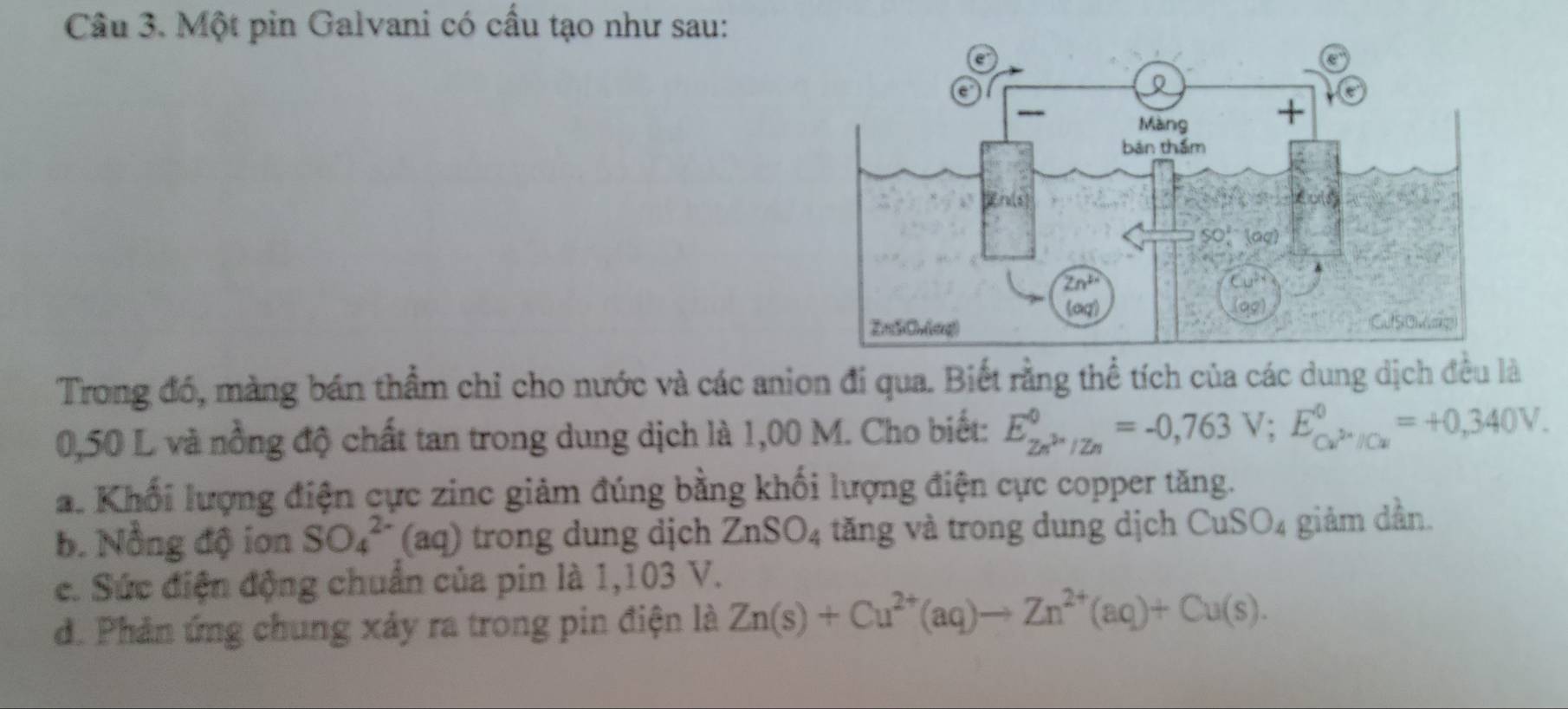 Một pin Galvani có cầu tạo như sau:
Trong đó, màng bán thầm chỉ cho nước và các anion đí qua. Biết rằng thể tích của các dung dịch đều là
0,50 L và nồng độ chất tan trong dung dịch là 1,00 M. Cho biết: E_Zn^(2n)/Zn^0=-0,763V;E_Cu^(2+)/Cu^0=+0,340V.
a. Khối lượng điện cực zinc giảm đúng bằng khối lượng điện cực copper tăng.
b. Nồng độ ion SO_4^((2-) (aq) trong dung dịch ZnSO_4) tăng và trong dung dịch CuSO_4 giảm dần.
c. Sức điện động chuẩn của pin là 1,103 V.
d. Phản ứng chung xảy ra trong pin điện là Zn(s)+Cu^(2+)(aq)to Zn^(2+)(aq)+Cu(s).