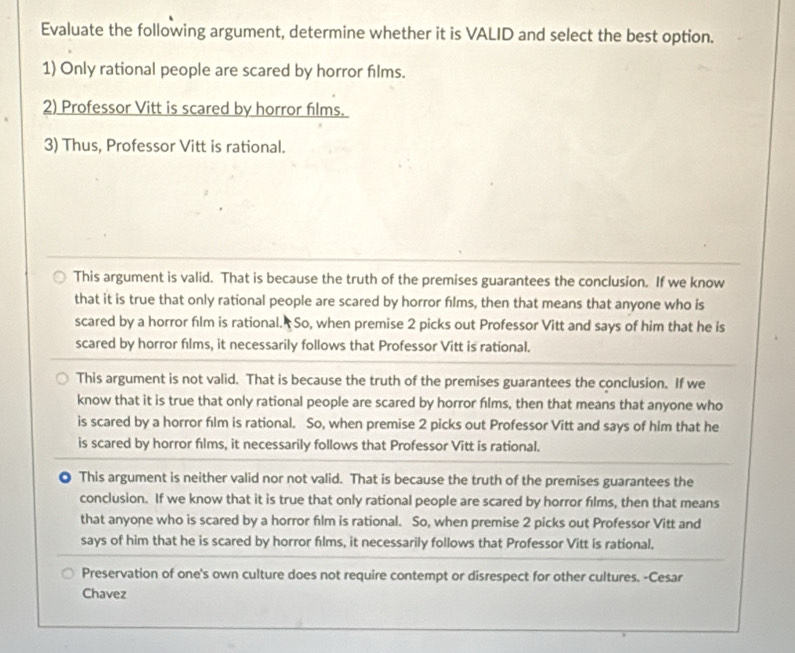 Evaluate the following argument, determine whether it is VALID and select the best option.
1) Only rational people are scared by horror films.
2) Professor Vitt is scared by horror films.
3) Thus, Professor Vitt is rational.
This argument is valid. That is because the truth of the premises guarantees the conclusion. If we know
that it is true that only rational people are scared by horror films, then that means that anyone who is
scared by a horror film is rational. So, when premise 2 picks out Professor Vitt and says of him that he is
scared by horror films, it necessarily follows that Professor Vitt is rational.
This argument is not valid. That is because the truth of the premises guarantees the conclusion. If we
know that it is true that only rational people are scared by horror films, then that means that anyone who
is scared by a horror film is rational. So, when premise 2 picks out Professor Vitt and says of him that he
is scared by horror films, it necessarily follows that Professor Vitt is rational.
◎ This argument is neither valid nor not valid. That is because the truth of the premises guarantees the
conclusion. If we know that it is true that only rational people are scared by horror films, then that means
that anyone who is scared by a horror film is rational. So, when premise 2 picks out Professor Vitt and
says of him that he is scared by horror films, it necessarily follows that Professor Vitt is rational.
Preservation of one's own culture does not require contempt or disrespect for other cultures. -Cesar
Chavez