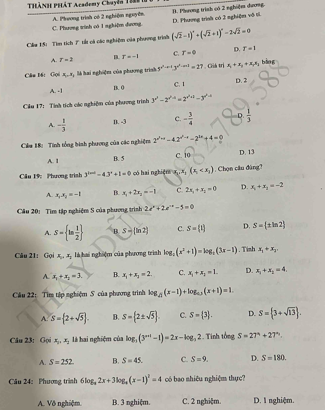 THÀNH PHÁT Academy Chuyễn Toan
A. Phương trình có 2 nghiệm nguyên. B. Phương trình có 2 nghiệm dương.
C. Phương trình có 1 nghiệm dương. D. Phương trình có 2 nghiệm vô tỉ.
Câu 15: Tìm tích T tất cả các nghiệm của phương trình (sqrt(2)-1)^x+(sqrt(2)+1)^x-2sqrt(2)=0
A. T=2
B. T=-1
C. T=0 D. T=1
Câu 16: Gọi x_1,x_2 là hai nghiệm của phương trình 5^(x^2)-x-1.3^(x^2)-x+2=27. Giá trị x_1+x_2+x_1x_2 bằng
B.0 C. 1 D. 2
A. -1
Câu 17: Tính tích các nghiệm của phương trình 3^(x^2)-2^(x^2)-1=2^(x^2)+2-3^(x^2)-1
D.  1/3 
A. - 1/3 
B. -3
C. - 3/4 
Câu 18: Tính tổng bình phương của các nghiệm 2^(x^2)+x-4.2^(x^2)-x-2^(2x)+4=0
A. 1 B. 5 C. 10 D. 13
Câu 19: Phương trình 3^(2x+1)-4.3^x+1=0 có hai nghiệm x_1,x_2(x_1 . Chọn câu đúng?
A. x_1.x_2=-1
B. x_1+2x_2=-1 C. 2x_1+x_2=0 D. x_1+x_2=-2
Câu 20: Tìm tập nghiệm S của phương trình 2.e^x+2.e^(-x)-5=0
A. S= ln  1/2  B. S= ln 2 C. S= 1
D. S= ± ln 2
Câu 21:  Gọi x_1,x_2 là hai nghiệm của phương trình log _2(x^2+1)=log _2(3x-1). Tính x_1+x_2.
A. x_1+x_2=3. B. x_1+x_2=2. C. x_1+x_2=1. D. x_1+x_2=4.
Câu 22: Tìm tập nghiệm S của phương trình log _sqrt(2)(x-1)+log _0.5(x+1)=1.
A. S= 2+sqrt(5) . B. S= 2± sqrt(5) . C. S= 3 . D. S= 3+sqrt(13) .
Câu 23: Gọi x_1,x_2 là hai nghiệm của log _3(3^(x+1)-1)=2x-log _32. Tính tổng S=27^(x_1)+27^(x_2).
A. S=252. B. S=45. C. S=9. D. S=180.
Câu 24: Phương trình 6log _82x+3log _8(x-1)^2=4 có bao nhiêu nghiệm thực?
A. Vô nghiệm. B. 3 nghiệm. C. 2 nghiệm. D. 1 nghiệm.