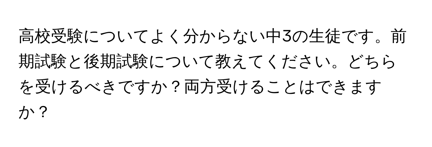 高校受験についてよく分からない中3の生徒です。前期試験と後期試験について教えてください。どちらを受けるべきですか？両方受けることはできますか？