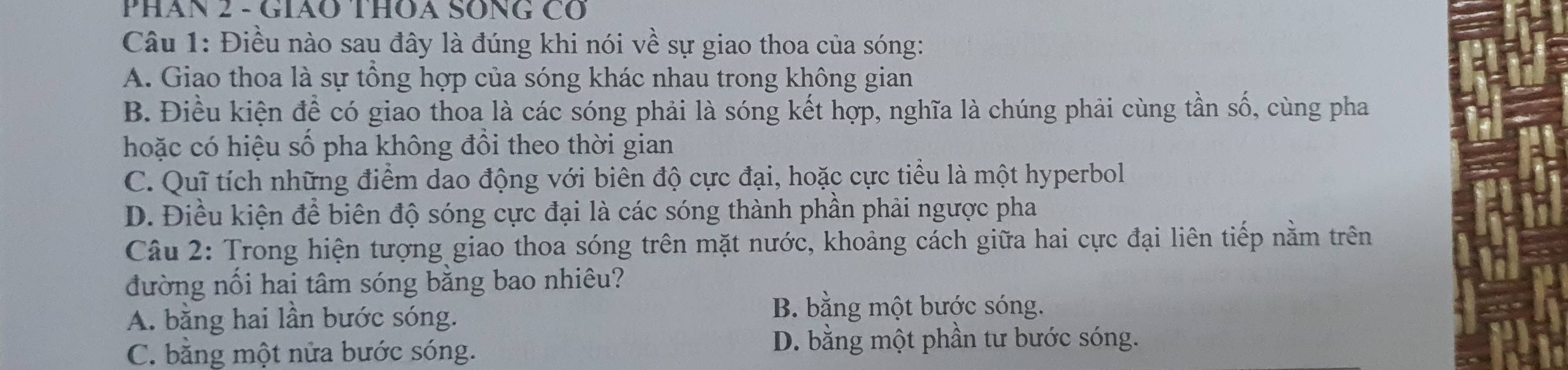 PHáN 2 - GIÃO THOA SÔNG Cổ
Câu 1: Điều nào sau đây là đúng khi nói về sự giao thoa của sóng:
A. Giao thoa là sự tổng hợp của sóng khác nhau trong không gian
B. Điều kiện để có giao thoa là các sóng phải là sóng kết hợp, nghĩa là chúng phải cùng tần số, cùng pha
hoặc có hiệu số pha không đôi theo thời gian
C. Quỹ tích những điểm dao động với biên độ cực đại, hoặc cực tiểu là một hyperbol
D. Điều kiện để biên độ sóng cực đại là các sóng thành phần phải ngược pha
Câu 2: Trong hiện tượng giao thoa sóng trên mặt nước, khoảng cách giữa hai cực đại liên tiếp nằm trên
đường nối hai tâm sóng bằng bao nhiêu?
A. bằng hai lần bước sóng.
B. bằng một bước sóng.
C. bằng một nửa bước sóng.
D. bằng một phần tư bước sóng.