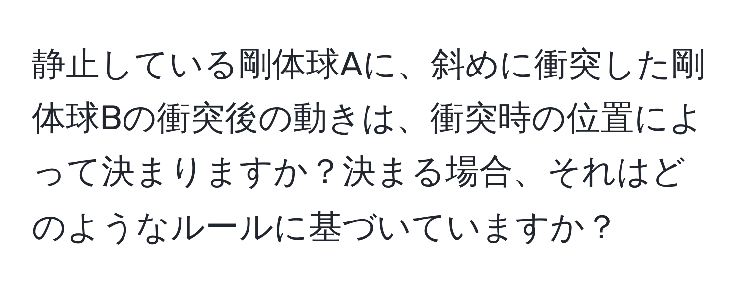 静止している剛体球Aに、斜めに衝突した剛体球Bの衝突後の動きは、衝突時の位置によって決まりますか？決まる場合、それはどのようなルールに基づいていますか？