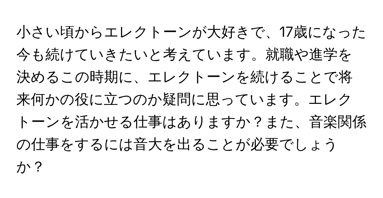 小さい頃からエレクトーンが大好きで、17歳になった今も続けていきたいと考えています。就職や進学を決めるこの時期に、エレクトーンを続けることで将来何かの役に立つのか疑問に思っています。エレクトーンを活かせる仕事はありますか？また、音楽関係の仕事をするには音大を出ることが必要でしょうか？