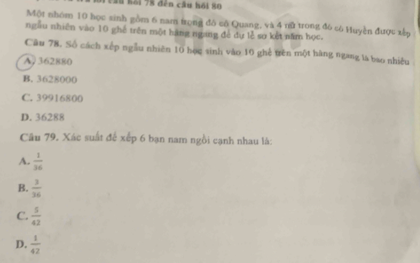 ầu bối 78 đến câu hồi 80
Một nhóm 10 học sinh gồm 6 nam trọng đô cô Quang, và 4 rữ trong đó có Huyền được xếp
ngẫu nhiên vào 10 ghế trên một hàng ngang để dự lễ sơ kết năm học.
Câu 78. Số cách xếp ngẫu nhiên 10 học sinh vào 10 ghệ trên một hàng ngang là bao nhiều
A. 362880
B. 3628000
C. 39916800
D. 36288
Câu 79. Xác suất để xếp 6 bạn nam ngồi cạnh nhau là:
A.  1/36 
B.  3/36 
C.  5/42 
D.  1/42 