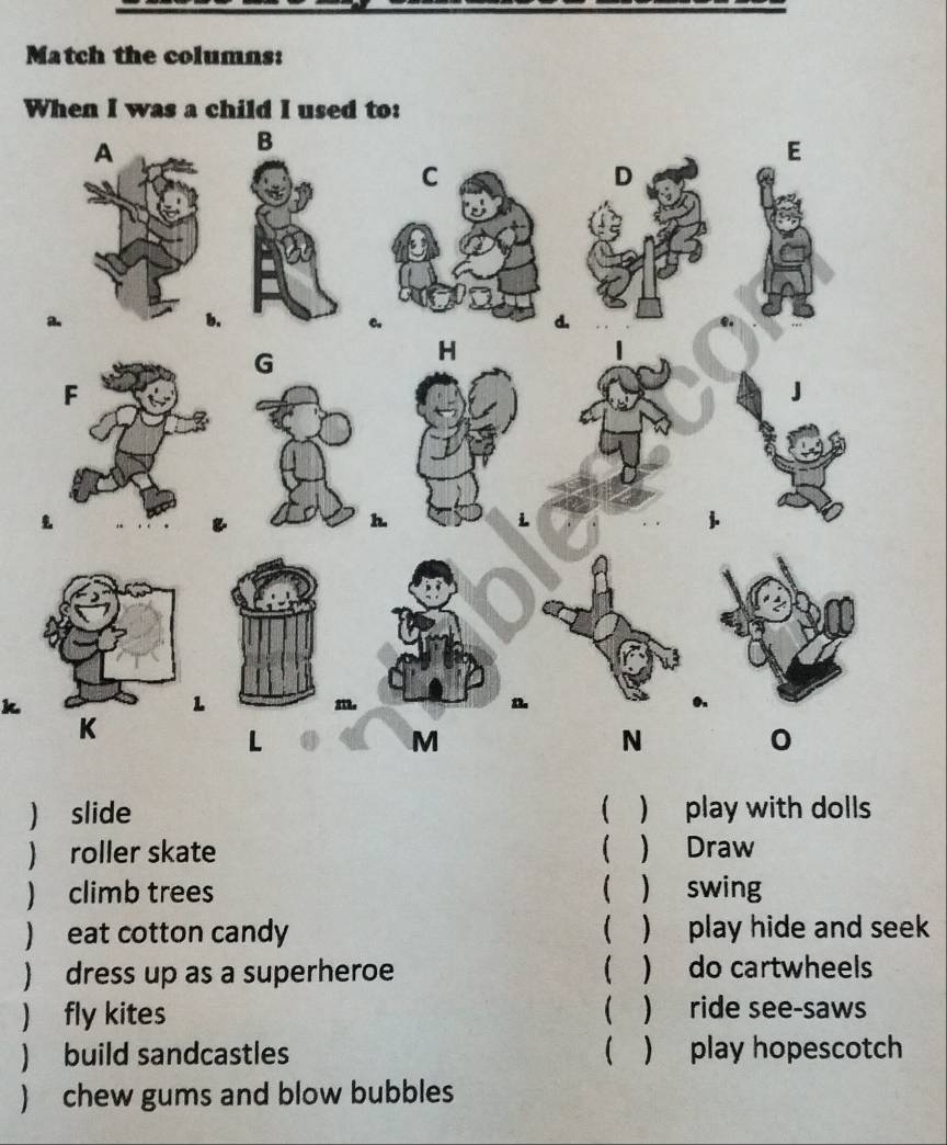 Match the columns: 
W 
k 
 slide ) play with dolls 
) roller skate   Draw 
) climb trees   swing 
) eat cotton candy  ) play hide and seek 
) dress up as a superheroe  ) do cartwheels 
) fly kites ( ) ride see-saws 
) build sandcastles  ) play hopescotch 
) chew gums and blow bubbles