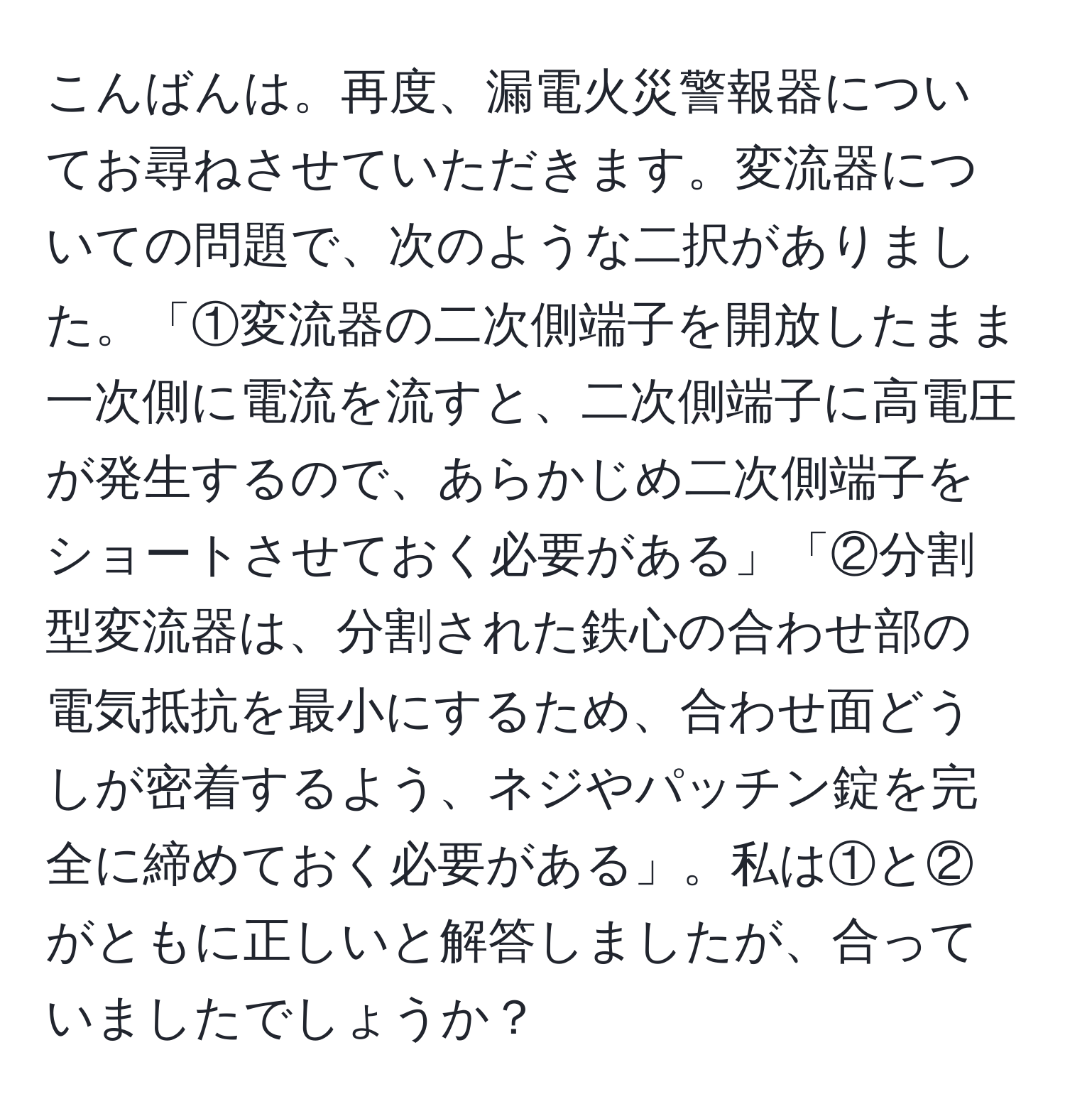 こんばんは。再度、漏電火災警報器についてお尋ねさせていただきます。変流器についての問題で、次のような二択がありました。「①変流器の二次側端子を開放したまま一次側に電流を流すと、二次側端子に高電圧が発生するので、あらかじめ二次側端子をショートさせておく必要がある」「②分割型変流器は、分割された鉄心の合わせ部の電気抵抗を最小にするため、合わせ面どうしが密着するよう、ネジやパッチン錠を完全に締めておく必要がある」。私は①と②がともに正しいと解答しましたが、合っていましたでしょうか？