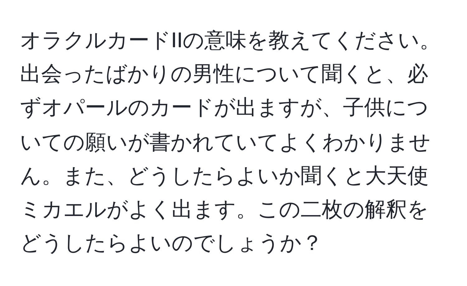 オラクルカードIIの意味を教えてください。出会ったばかりの男性について聞くと、必ずオパールのカードが出ますが、子供についての願いが書かれていてよくわかりません。また、どうしたらよいか聞くと大天使ミカエルがよく出ます。この二枚の解釈をどうしたらよいのでしょうか？