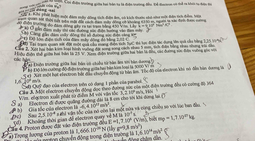 ên lu điện. Coi điện trường giữa hai bản tụ là điện trường đều. Để êlectron có thể ra khỏi tụ điện thị
''' ' s ung ' song với cá vector v_0 ?
* Ghi 1. Khi phát hiện một đám mây dông tích điện âm, có kích thước nhỏ như một điện tích điểm. Một
tram quan sát thời tiết trên mặt đất cách đám mây dông cỡ khoảng 6350 m, người ta xác định được cường
độ điện trường do đám đông gây ra tại trạm bằng 450 V/m. Lây k=9.10^9Nm^2/C^2.
a) Ở gần đám mây thì các đường sức điện hướng vào đám mây.
Sb) Cảng gần đám mây dộng thi số đường sức điện cảng iítý
c) Độ lớn điện tích của đám mây dông đó bằng 2,02 C.
Đd) Tại trạm quan sát đặt một quả cầu mang điện tích 5μC thì lực điện tác dụng lên quả cầu bằng 2,25.10^-
Cầu 2. Xét hai bản kim loại hình vuông đặt song song cách nhau 5 mm, tích điện bằng nhau nhưng trái dầu,
Hiệu điện thể giữa hai bản là 25 V. Xem điện trường giữa hai bản là đều, các đường sức điện vuông góc với
các bản.
Đa) Điện trường giữa hai bản có chiều từ bản âm tới bản dương
P b) Độ lớn cường độ điện trường giữa hai bản kim loại là 5000 V/ m
S c) Xét một hạt electron bắt đầu chuyển động từ bản âm. Tốc độ của electron khi nó đến bản dương là
1,6. 10^6m/s.
Sd) Quỹ đạo của electron trên có dạng 1 phần của parabol.
Câu 3. Một electron chuyển động dọc theo đường sức của một điện trường đều có cường độ 364
V/m. electron xuất phát từ điểm M với vận tốc 3,2.10^6 m/s , Hỏi
a) Electron đi được quãng đường dài là 8 cm cho tới khi dừng lại.
b) Gia tốc của electron là -6,4.10^(12)m/s^2.
c) Sau 2,5.10^(-8) s thì vận tốc của nó còn lại một nửa và cùng chiều so với lúc ban đầu.
d) Khoảng thời gian để electron quay về M là 10^(-7)s.
Cầu 4. Proton được đặt vào điện trường đều E=1,7.10^6(V/m) , biết mp=1,7.10^(-27)kg.
a) Trọng lượng của proton là 1,666.10^(-26)N (lấy g=9,8m/s^2) 1,6.10^(14)m/s^2
ủn nroton chuyển động trong điện trường là
ầ  đ ộng châm dần.