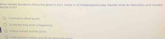 When Hamlet decides to follow the ghost in Act I, Scene IV of Shakespeare's play Hamlet, what do Marcellus and Horatio
decide to do?
Continue to stand guard.
Go tell the king what is happening.
Follow Hamlet and the ghost.
Find Hamlet's mother and tell her about the ghost