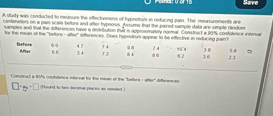 Save 
A study was conducted to measure the effectiveness of hypnotism in reducing pain. The measurements are 
centimeters on a pain scale before and after hypnosis. Assume that the paired sample data are simple random 
samples and that the differences have a distribution that is approximately normal. Construct a 95% confidence interval 
for the mean of the "before- after" differences. Does hypnotism appear to be effective in reducing pain? 
Before 6 0 4.7 7 4 9 8 7 4 10.4 3 9 5 8
After 6.6 2.4 7.2 8 4 86 6 2 3 6 2.3
Construct a 95% confidence interval for the mean of the "before - after" differences
□ (Round to two decimal places as needed.)