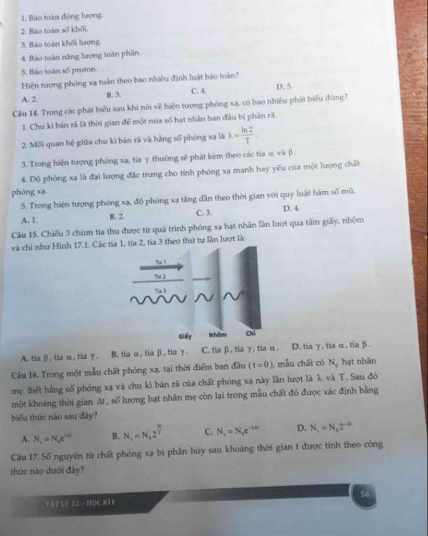 Bảo toàn động lượng.
2. Bảo toàn số khối.
3. Bảo toàn khối lượng.
4. Báo toàn năng lượng toàn phần.
5. Bảo toàn số proton.
Hiện tượng phóng xạ tuần theo bao nhiều định luật bảo toàn?
A. 2.
B. 3. D. 5.
C. 4.
Câu 14. Trong các phát biểu sau khi nói về hiện tượng phóng xạ, có bao nhiêu phát biểu đúng?
1. Chu kì bản rã là thời gian để một nữa số hạt nhân ban đầu bị phân rã.
2. Mối quan hệ giữa chu kì bán rã và hằng số phóng xạ là lambda = ln 2/T .
3. Trong hiện tượng phóng xạ, tia γ thường sẽ phát kèm theo các tia α và β .
4. Độ phóng xạ là đại lượng đặc trung cho tính phóng xạ mạnh hay yếu của một lượng chất
phóng xạ.
5. Trong hiện tượng phóng xạ, độ phóng xạ tăng đần theo thời gian với quy luật hàm số mũ.
A. 1. B. 2. C. 3. D. 4.
Câu 15. Chiếu 3 chùm tia thu được từ quá trình phóng xạ hạt nhân lần lượt qua tấm giấy, nhôm
và chì như Hình 17.1. Các ti3 theo thứ tự lần lượt là:
A. tia β, tia α, tia γ. B. tia α, tia β, tia γ. C. tia β, tia γ, tia α. D. tia γ, tia α, tiaβ.
Câu 16. Trong một mẫu chất phóng xạ, tại thời điểm ban đầu (t=0) , mẫu chất có N_0 hạt nhân
mẹ. Biết hằng số phóng xạ và chu kì bán rã của chất phóng xạ này lần lượt là λ và T. Sau đó
một khoảng thời gian At , số lượng hạt nhân mẹ còn lại trong mẫu chất đó được xác định bằng
biểu thức nào sau đây?
A. N_t=N_ne^(1.5i) B. N_t=N_02^(frac △ t)T C. N_1=N_0e^(-lambda △ t) D. N_t=N_02^(-△ t)
Câu 17. Số nguyên từ chất phóng xạ bị phân hủy sau khoảng thời gian t được tính theo công
thức nào dưới đây?
VậT Lý 12 - HỌC KÍ I 56