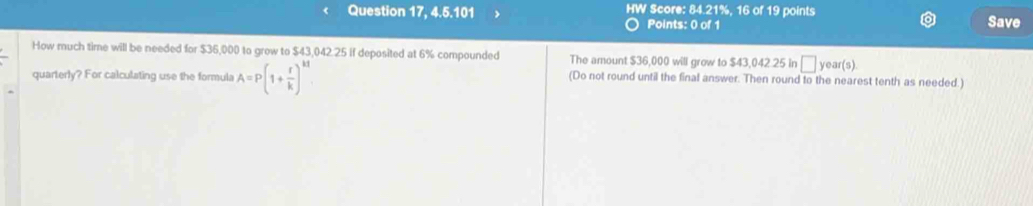 4, 5, 101 HW Score: 84.21%, 16 of 19 points 
Points: 0 of 1 Save 
How much time will be needed for $36,000 to grow to $43,042.25 if deposited at 6% compounded The amount $36,000 will grow to $43,042 25 in □ year (s) 
quarterly? For calculating use the formula A=P(1+ r/k )^kt (Do not round until the final answer. Then round to the nearest tenth as needed.)