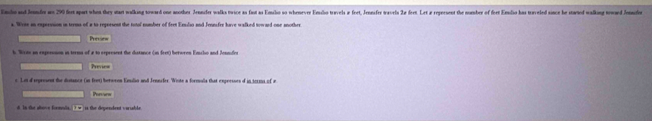 Endo and Jennifer are 290 feet apart when they start walking toward one another. Jennifer walks twice as fast as Emslio so whenever Emiso travels z feet, Jenmifer travels 2 feet. Let z repeesent the number of feet Emlio has traveled since he started walking toward Jeifer 
s. Write an expression in terms of z to represent the total number of feet Emilio and Jennifer have walked toward one another 
Preview 
b. Write an expression in terms of 2 to represent the distance (in feet) between Emilio and Jennifer 
Preview 
c. Let d represent the distance (in feet) between Emilio and Jennsfer. Write a formula that expresses d in terms of 2
Preview 
d. In the above formula. ?w is the dependent variable