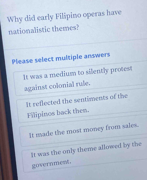 Why did early Filipino operas have
nationalistic themes?
Please select multiple answers
It was a medium to silently protest
against colonial rule.
It reflected the sentiments of the
Filipinos back then.
It made the most money from sales.
It was the only theme allowed by the
government.