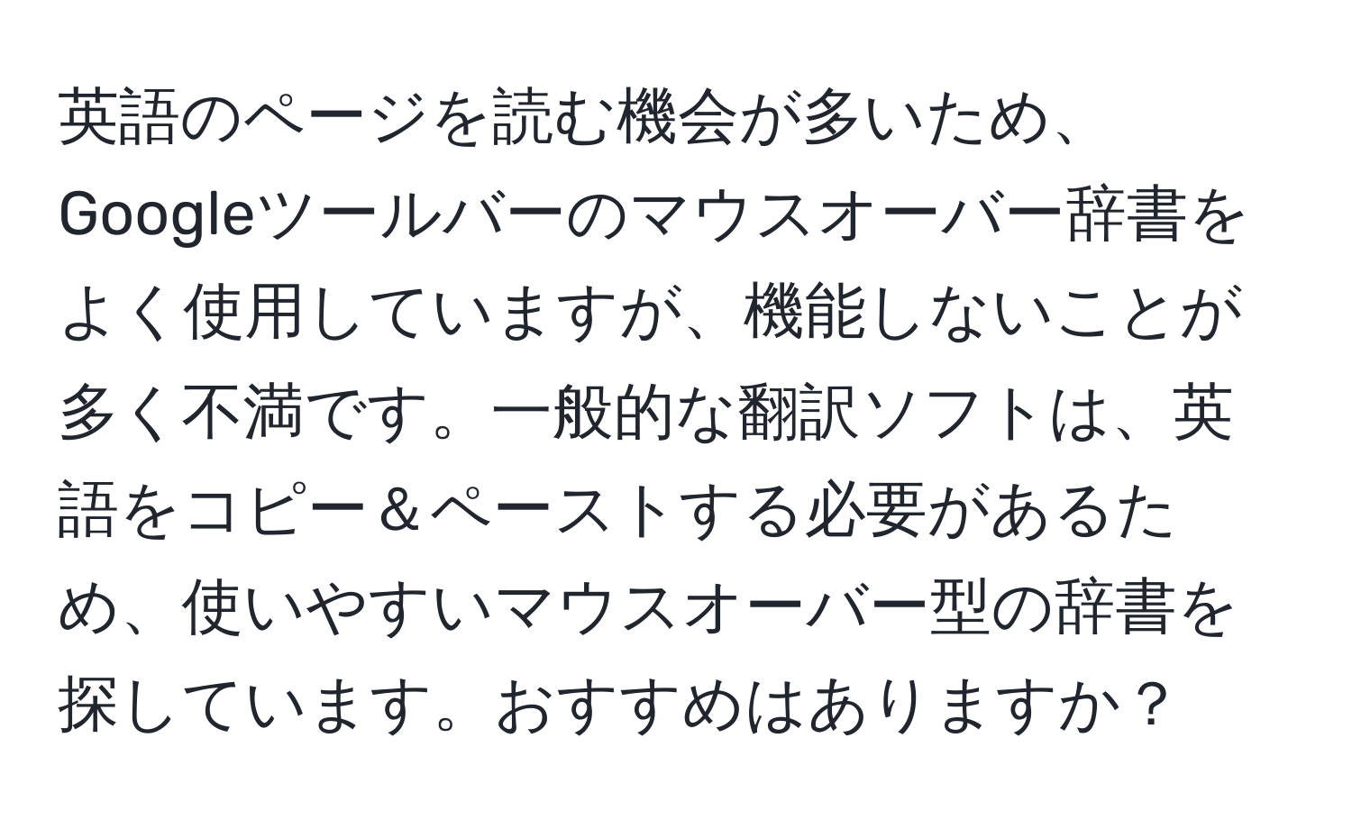 英語のページを読む機会が多いため、Googleツールバーのマウスオーバー辞書をよく使用していますが、機能しないことが多く不満です。一般的な翻訳ソフトは、英語をコピー＆ペーストする必要があるため、使いやすいマウスオーバー型の辞書を探しています。おすすめはありますか？