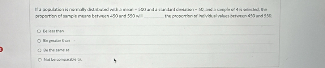 If a population is normally distributed with a mean =500 and a standard deviation =50 , and a sample of 4 is selected, the
proportion of sample means between 450 and 550 will_ the proportion of individual values between 450 and 550.
Be less than
Be greater than
Be the same as
Not be comparable to.