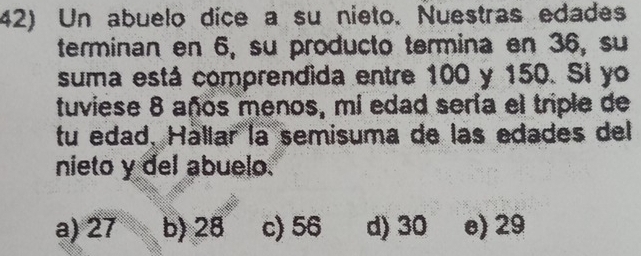 Un abuelo dice a su nieto. Nuestras edades
terminan en 6, su producto termina en 36, su
suma está comprendida entre 100 y 150. Si yo
tuviese 8 años menos, mi edad sería el triple de
tu edad. Hállar la semisuma de las edades del
nieto y del abuelo.
a) 27 b) 28 c) 56 d) 30 e) 29