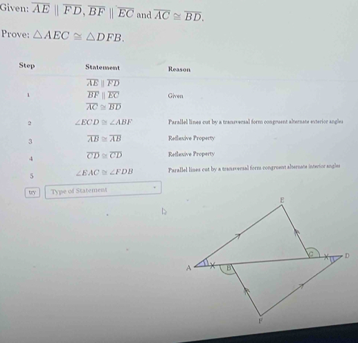 Given: overline AE||overline FD, overline BF||overline EC and overline AC≌ overline BD. 
Prove: △ AEC≌ △ DFB. 
Step Statement Reason
overline AEparallel overline FD
1 overline BFparallel overline EC Given
overline AC≌ overline BD
2 ∠ ECD≌ ∠ ABF Parallel lines cut by a transversal form congruent alternate exterior angles 
3 overline AB≌ overline AB Reflexive Property 
4 overline CD≌ overline CD Reflexive Property 
5 ∠ EAC≌ ∠ FDB Parallel lines cut by a transversal form congruent alternate interior angles 
try Type of Statement