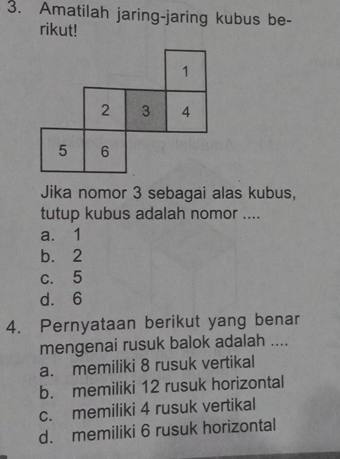 Amatilah jaring-jaring kubus be-
rikut!
1
2 3 4
5 6
Jika nomor 3 sebagai alas kubus,
tutup kubus adalah nomor ....
a. 1
b. 2
c. 5
d. 6
4. Pernyataan berikut yang benar
mengenai rusuk balok adalah ....
a. memiliki 8 rusuk vertikal
b. memiliki 12 rusuk horizontal
c. memiliki 4 rusuk vertikal
d. memiliki 6 rusuk horizontal