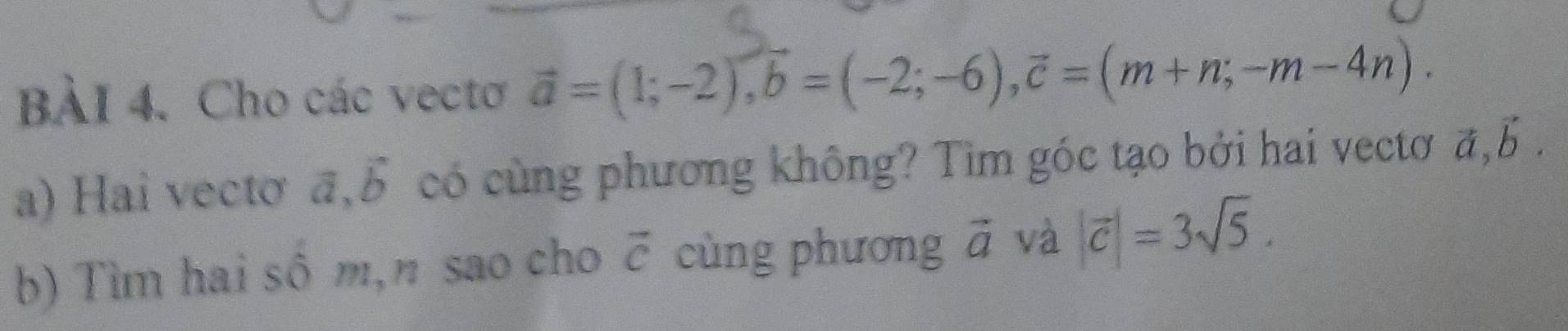 Cho các vecto vector a=(1;-2), vector b=(-2;-6), vector c=(m+n;-m-4n). 
a) Hai vectơ vector a, vector b có cùng phương không? Tìm góc tạo bởi hai vectơ vector a, vector b. 
b) Tìm hai sô m,n sao cho vector c cùng phương vector a và |vector c|=3sqrt(5).