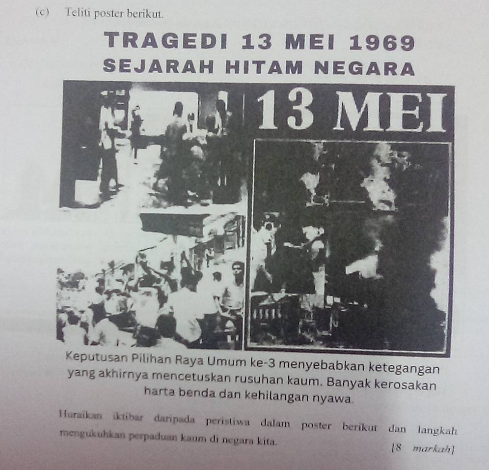 Teliti poster berikut. 
TRAGEDI 13 MEI 1969 
SEJARAH HITAM NEGARA 
Keputusan Pilihan Raya Umum ke -3 menyebabkan ketegangan 
yang akhirnya mencetuskan rusuhan kaum. Banyak kerosakan 
harta benda dan kehilangan nyawa. 
Huraikan iktibar daripada peristiwa dalam poster berikut dan langkah 
mengukuhkan perpaduan kaum di negara kita. [8 markah]