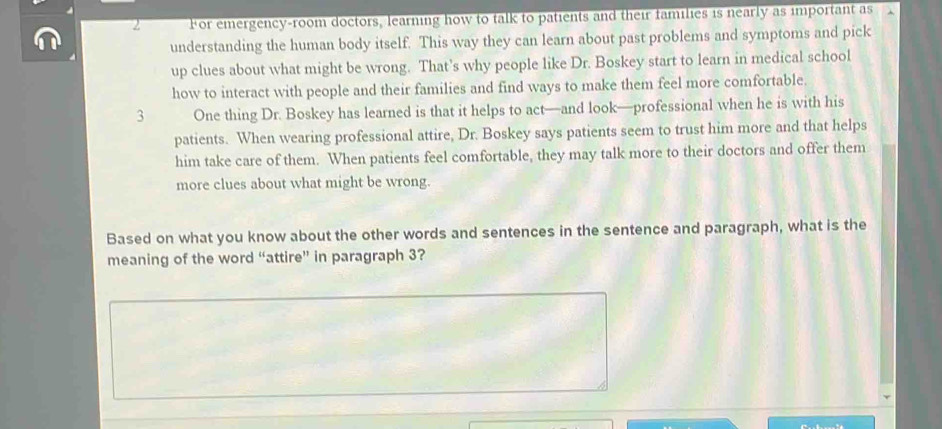 For emergency-room doctors, learning how to talk to patients and their families is nearly as important as 
understanding the human body itself. This way they can learn about past problems and symptoms and pick 
up clues about what might be wrong. That’s why people like Dr. Boskey start to learn in medical school 
how to interact with people and their families and find ways to make them feel more comfortable. 
3 One thing Dr. Boskey has learned is that it helps to act—and look—professional when he is with his 
patients. When wearing professional attire, Dr. Boskey says patients seem to trust him more and that helps 
him take care of them. When patients feel comfortable, they may talk more to their doctors and offer them 
more clues about what might be wrong. 
Based on what you know about the other words and sentences in the sentence and paragraph, what is the 
meaning of the word “attire” in paragraph 3?