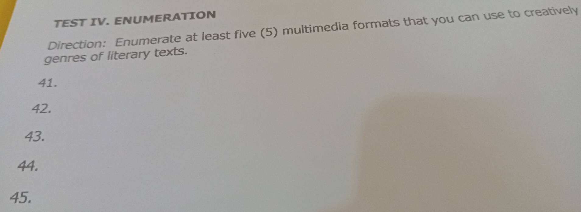 TEST IV. ENUMERATION 
Direction: Enumerate at least five (5) multimedia formats that you can use to creatively 
genres of literary texts. 
41. 
42. 
43. 
44. 
45.