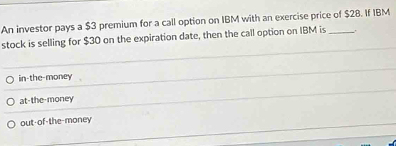 An investor pays a $3 premium for a call option on IBM with an exercise price of $28. If IBM
stock is selling for $30 on the expiration date, then the call option on IBM is_
in-the-money
at-the-money
out-of-the-money