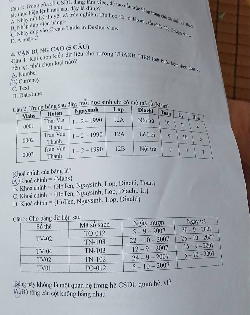 tác thực hiện lệnh nào sau đậy là đúng?
Câu 5: Trong cửa số CSDL đang làm việc, đề tạo cấu trúc bảng trong chế độ thiết kế, thao
B Nhấp đúp
A Nhây nút Lý thuyết và trắc nghiệm Tin học 12 có đáp án , rồi nhây đúp Design View
(C)Nháy đúp vào Create Table in Design View
D. A hoặc C
4. Vận DụnG CAO (5 câu)
Câu T: Khỉ chọn kiểu dữ liệu cho trường THÀNH_TIÊN (bắt buộc kêm theo đơn vị
tiền tệ), phải chọn loại nào?
A. Number
B) Currency
C. Text
D. Date/time
mỗi học sinh chỉ có mộ mã 
Khoá chính của bảng là?
A. Khoá chính =Mahs
B. Khoá chính = HoTen, Ngaysinh, Lop, Diachi, Toan
C. Khoá chính = HoTen, Ngaysinh, Lop, Diachi, Li
D. Khoá chính = HoTen, Ngaysinh, Lop, Diachi
Bảng này không là một quan hệ trong hệ CSDL quan hệ, vì?
A) Độ rộng các cột không bằng nhau