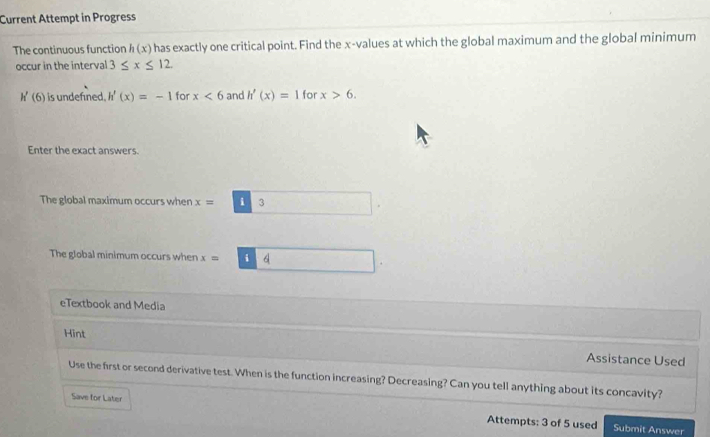 Current Attempt in Progress 
The continuous function h(x) has exactly one critical point. Find the x -values at which the global maximum and the global minimum 
occur in the interval 3≤ x≤ 12
h'(6) is undefined. h'(x)=-1 for x<6</tex> and h'(x)=1 for x>6. 
Enter the exact answers. 
The global maximum occurs when x=3
The global minimum occurs when x=boxed d
eTextbook and Media 
Hint 
Assistance Used 
Use the first or second derivative test. When is the function increasing? Decreasing? Can you tell anything about its concavity? 
Save for Later Attempts: 3 of 5 used 
Submit Answer