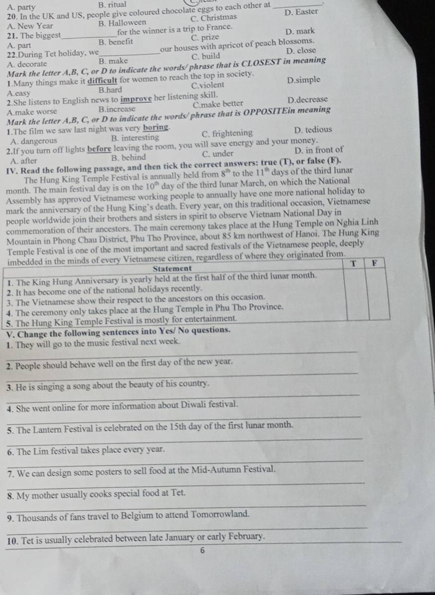 A. party B. ritual
20. In the UK and US, people give coloured chocolate eggs to each other at_
A. New Year B. Halloween C. Christmas D. Easter
21. The biggest _for the winner is a trip to France. D. mark
A. part B. benefit C. prize
22.During Tet holiday, we_ our houses with apricot of peach blossoms.
A. decorate B. make C. build D. close
Mark the letter A,B, C, or D to indicate the words/phrase that is CLOSEST in meaning
I.Many things make it difficult for women to reach the top in society.
A.easy B.hard C.violent D.simple
2.She listens to English news to improve her listening skill.
A.make worse B.increase C.make better D.decrease
Mark the letter A,B, C, or D to indicate the words/ phrase that is OPPOSITEin meaning
1.The film we saw last night was very boring. C. frightening D. tedious
A. dangerous B. interesting
2.If you turn off lights before leaving the room, you will save energy and your money.
A. after B. behind C. under D. in front of
IV. Read the following passage, and then tick the correct answers: true (T), or false (F).
The Hung King Temple Festival is annually held from 8^(th) to the 11^(th) days of the third lunar
month. The main festival day is on the 10^(th) day of the third lunar March, on which the National
Assembly has approved Vietnamese working people to annually have one more national holiday to
mark the anniversary of the Hung King’s death. Every year, on this traditional occasion, Vietnamese
people worldwide join their brothers and sisters in spirit to observe Vietnam National Day in
commemoration of their ancestors. The main ceremony takes place at the Hung Temple on Nghia Linh
Mountain in Phong Chau District, Phu Tho Province, about 85 km northwest of Hanoi. The Hung King
TeFestival is one of the most important and sacred festivals of the Vietnamese people, deeply
im
1. 
2. I
3. 
4. 
5. 
V. 
1. 
2. 
3. 
4. 
5. 
6. 
7. 
8. 
9. 
10.