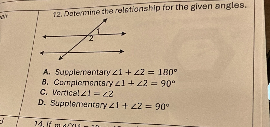 air 12. Determine the relationship for the given angles.
A. Supplementary ∠ 1+∠ 2=180°
B. Complementary ∠ 1+∠ 2=90°
C. Vertical ∠ 1=∠ 2
D. Supplementary ∠ 1+∠ 2=90°
a
14. If m* COA_ 