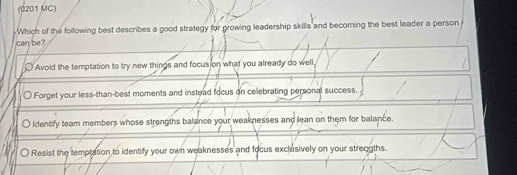 (0201 MC)
Which of the following best describes a good strategy for growing leadership skills and becoming the best leader a person
can/be?
Avoid the temptation to try new things and focus on what you already do well,
〇 Forget your less-than-best moments and instead focus on celebrating personal success.
Identify team members whose strengths balance your weaknesses and lean on them for balance.
〇 Resist the temptation to identify your own weaknesses and focus exclusively on your strengths.