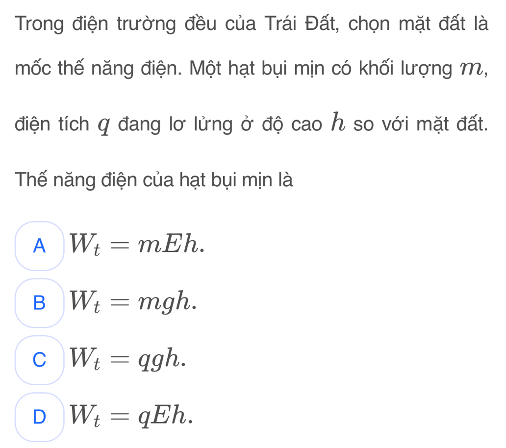 Trong điện trường đều của Trái Đất, chọn mặt đất là
mốc thế năng điện. Một hạt bụi mịn có khối lượng M,
điện tích q đang lơ lửng ở độ cao h so với mặt đất.
Thế năng điện của hạt bụi mịn là
A W_t=mEh.
B W_t=mgh.
C W_t=qgh.
D W_t=qEh.