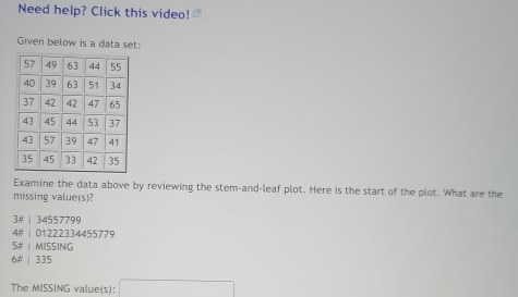 Need help? Click this video! r 
Given below is a data set:
Examine the data above by reviewing the stem-and-leaf plot. Here is the start of the plot. What are the
missing value(s)?
3# | 34557799
4# | 01222334455779
5# | MISSING
6# | 335
The MISSING value(s): □