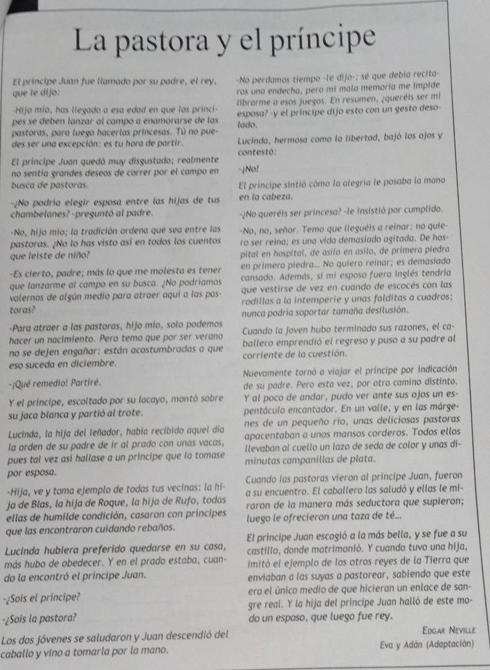 La pastora y el príncipe
El principe Juan fue llamado por su padre, el rey, -No perdamos tiempo -le dijo-; sé que debia recita-
que le dijo: ros una endecha, pero mi mala memoria me impide
-Hijo mio, has llegado a esa edad en que los princi- tibrarme a esos juegos. En resumen, ¿queréis ser mi
pes se debén lanzar al campo a enamorarse de las lado. esposa? -y el principe dijo esto con un gesto deso-
pastoras, para luego hacerlas princesas. Tú no pue-
des ser una excepción: es tu hora de partir. Lucinda, hermosa como la libertad, bajó los ojos y
El príncipe Juan quedó muy disgustado; realmente contestó:
no sentía grandes deseos de correr por el campo en -¡No!
busca de pastoras. El principe sintió cómo la alegria le posaba la mano
-¿No podría elegir esposa entre las hijas de tus en la cabeza.
chambelanes? -preguntó al padre. -¿No queréis ser princesa? -le insistió por cumplido.
-No, hijo mio; la tradición ordena que sea entre las -No, no, señor. Temo que lleguéis a reinar: no quie-
pastoras. ¿No lo has visto así en todos los cuentos ro ser reina; es una vida demasiado agitada. De hos-
que leiste de niño? pital en hospital, de asilo en asilo, de primera piedra
-Es cierto, padre; más lo que me molesta es tener en primera piedra... No quiero reinar; es demasiado
que lanzarme al campo en su busca. ¿No podríamos cansado. Además, si mi esposo fuera inglés tendria
valernos de algún medio para atraer aquí a las pas- que vestirse de vez en cuando de escocés con las
toras? rodillas a la intemperie y unas falditas a cuadros;
nunca podria soportar tamaña desilusión.
-Para atraer a las pastoras, hijo mio, solo podemos
hacer un nacimiento. Pero temo que por ser verano Cuando la joven hubo terminado sus razones, el ca-
no se dejen engañar: están acostumbradas a que ballero emprendió el regreso y puso a su padre al
eso suceda en diciembre. corriente de la cuestión.
-¡Qué remedio! Partiré. Nuevamente tornó a viajar el principe por indicación
de su padre. Pero esta vez, por otro camino distinto.
Y el príncipe, escoltado por su lacayo, montó sobre Y al poco de andar, pudo ver ante sus ojos un es-
su jaca blanca y partió al trote. pentáculo encantador. En un valle, y en las márge-
Lucinda, la hija del leñador, había recibido aquel día nes de un pequeño rio, unas deliciosas pastoras
apacentaban a unos mansos corderos. Todos ellos
la orden de su padre de ir al prado con unas vacas, llevaban al cuello un lazo de seda de color y unas di-
pues tal vez asi hallase a un principe que la tomase minutas campanillas de plata.
por esposa.
-Hija, ve y toma ejemplo de todas tus vecinas: la hi- Cuando las pastoras vieron al principe Juan, fueron
ja de Blas, la hija de Roque, la hija de Rufo, todas a su encuentro. El caballero las saludó y ellas le mi-
ellas de humilde condición, casaron con príncipes raron de la manera más seductora que supieron;
que las encontraron cuidando rebaños. luego le ofrecieron una taza de té...
El principe Juan escogió a la más bella, y se fue a su
Lucinda hubiera preferido quedarse en su casa, castillo, donde matrimonió. Y cuando tuvo una hija,
más hubo de obedecer. Y en el prado estaba, cuan- imitó el ejemplo de los otros reyes de la Tierra que
do la encontró el príncipe Juan. enviaban a las suyas a pastorear, sabiendo que este
-¿Sois et principe? era el único medio de que hicieran un enlace de san-
gre real. Y la hija del príncipe Juan halló de este mo-
-¿Sois la pastora? do un esposo, que luego fue rey.
Los dos jóvenes se saludaron y Juan descendió del Edgar Neville
caballo y vino a tomarla por la mano. Eva y Adán (Adaptación)