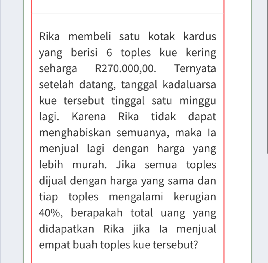 Rika membeli satu kotak kardus 
yang berisi 6 toples kue kering 
seharga R270.000,00. Ternyata 
setelah datang, tanggal kadaluarsa 
kue tersebut tinggal satu minggu 
lagi. Karena Rika tidak dapat 
menghabiskan semuanya, maka Ia 
menjual lagi dengan harga yang 
lebih murah. Jika semua toples 
dijual dengan harga yang sama dan 
tiap toples mengalami kerugian
40%, berapakah total uang yang 
didapatkan Rika jika Ia menjual 
empat buah toples kue tersebut?