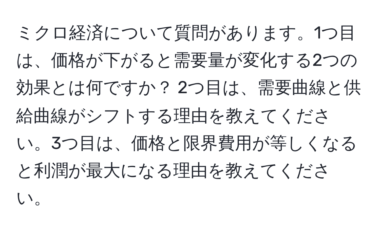 ミクロ経済について質問があります。1つ目は、価格が下がると需要量が変化する2つの効果とは何ですか？ 2つ目は、需要曲線と供給曲線がシフトする理由を教えてください。3つ目は、価格と限界費用が等しくなると利潤が最大になる理由を教えてください。