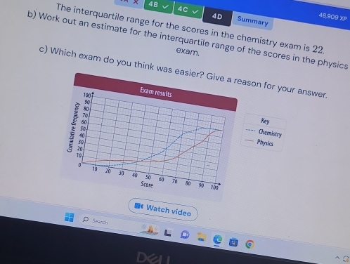 4c 
4B Summary 
4D 48,909 XP 
The interquartile range for the scores in the chemistry exam is 22
b) Work out an estimate for the interquartile range of the scores in the physics 
exam. 
c) Which exam do you think wason for your answer 
Key 
Chemistry 
_Physics 
《 Watch video 
O Search