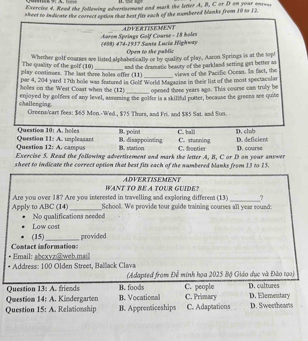 time B. the age
Exercise 4. Read the following advertisement and mark the letter A, B, C or D on your answer
sheet to indicate the correct option that best fits each of the numbered blanks from 10 to 12.
ADVERTISEMENT
Aaron Springs Golf Course - 18 holes
(408) 474-1937 Santa Lucia Highway
Open to the public
Whether golf courses are listed alphabetically or by quality of play, Aaron Springs is at the top!
The quality of the golf (10) _and the dramatic beauty of the parkland setting get better as
play continues. The last three holes offer (11)_
views of the Pacific Ocean. In fact, the
par 4, 204 yard 17th hole was featured in Golf World Magazine in their list of the most spectacular
holes on the West Coast when the (12) _opened three years ago. This course can truly be
enjoyed by golfers of any level, assuming the golfer is a skillful putter, because the greens are quite
challenging.
Greens/cart fees: $65 Mon.-Wed., $75 Thurs, and Fri. and $85 Sat. and Sun.
Question 10:A . holes B. point C. ball D. club
Question 11:A . unpleasant B. disappointing C. stunning D. deficient
Question 12:A . campus B. station C. frontier D. course
Exercise 5. Read the following advertisement and mark the letter A, B, C or D on your answer
sheet to indicate the correct option that best fits each of the numbered blanks from 13 to 15.
ADVERTISEMENT
WANT TO BE A TOUR GUIDE?
Are you over 18? Are you interested in travelling and exploring different (13) _?
Apply to ABC (14) _School. We provide tour guide training courses all year round:
No qualifications needed
Low cost
(15) _provided
Contact information:
Email: abcxyz@web.mail
Address: 100 Olden Street, Ballack Clava
(Adapted from Đề minh họa 2025 Bộ Giáo dục và Đào tạo)
Question 13:A . friends B. foods C. people D. cultures
Question 14:A . Kindergarten B. Vocational C. Primary D. Elementary
Question 15:A . Relationship B. Apprenticeships C. Adaptations D. Sweethearts