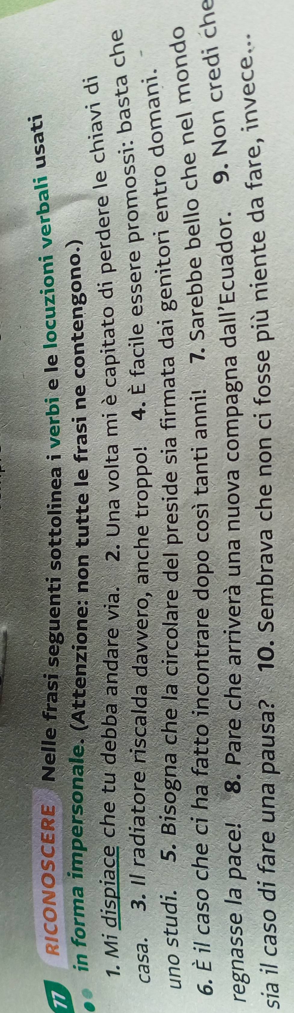 RICONOSCERE Nelle frasi seguenti sottolinea i verbi e le locuzioni verbali usati 
in forma impersonale. (Attenzione: non tutte le frasi ne contengono.) 
1. Mi dispiace che tu debba andare via. 2. Una volta mi è capitato di perdere le chiavi di 
casa. 3. Il radiatore riscalda davvero, anche troppo! 4. È facile essere promossi: basta che 
uno studi. 5. Bisogna che la circolare del preside sia firmata dai genitori entro domani. 
6. È il caso che ci ha fatto incontrare dopo così tanti anni! 7. Sarebbe bello che nel mondo 
regnasse la pace! 8. Pare che arriverà una nuova compagna dall'Ecuador. 9. Non credi che 
sia il caso di fare una pausa? 10. Sembrava che non ci fosse più niente da fare, invece...