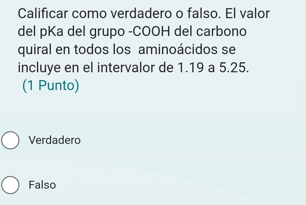 Calificar como verdadero o falso. El valor
del pKa del grupo -COOH del carbono
quiral en todos los aminoácidos se
incluye en el intervalor de 1.19 a 5.25.
(1 Punto)
Verdadero
Falso