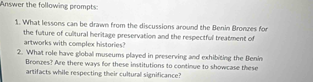 Answer the following prompts: 
1. What lessons can be drawn from the discussions around the Benin Bronzes for 
the future of cultural heritage preservation and the respectful treatment of 
artworks with complex histories? 
2. What role have global museums played in preserving and exhibiting the Benin 
Bronzes? Are there ways for these institutions to continue to showcase these 
artifacts while respecting their cultural significance?