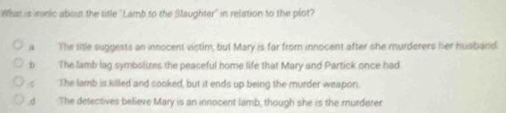 What is ironic about the title "Lamb to the Slaughter' in relation to the plot?
“ The title suggests an innocent victim, but Mary is far from innocent after she murderers her husband.
b The lamb lag symbolizes the peaceful home life that Mary and Partick once had
The lamb is killed and cooked, but it ends up being the murder weapon.
The detectives believe Mary is an innocent lamb, though she is the murderer.