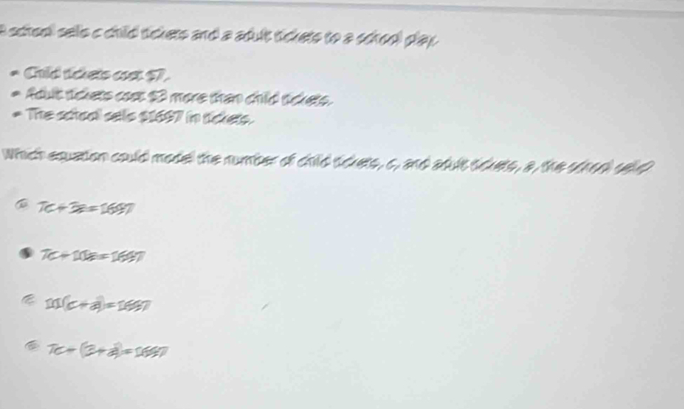 a screo sells c child tickers and a adult tickets to a school play .
Chid taets cst 57.
fout sckets cost 3 more than child sckets.
The sctoal sels $1697 in tickets.
Which equation could model the number of child sdkets, c, and atult sduets, a, the strod sd
7c+3e=169.7
7C+10a=169.7
11(c+a)=11997
a 7c+(3+a)=169.7