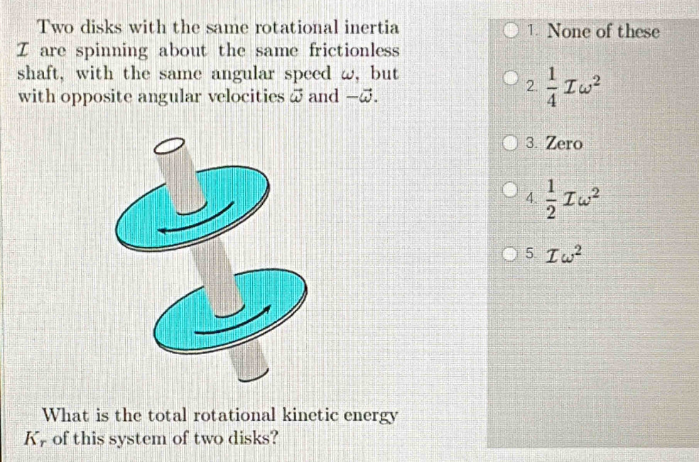 Two disks with the same rotational inertia 1. None of these
Z are spinning about the same frictionless
shaft, with the same angular speed ω, but
with opposite angular velocities ω and -@.
2.  1/4 Iomega^2
3. Zero
4.  1/2 Tomega^2
5 Iomega^2
What is the total rotational kinetic energy
K, of this system of two disks?