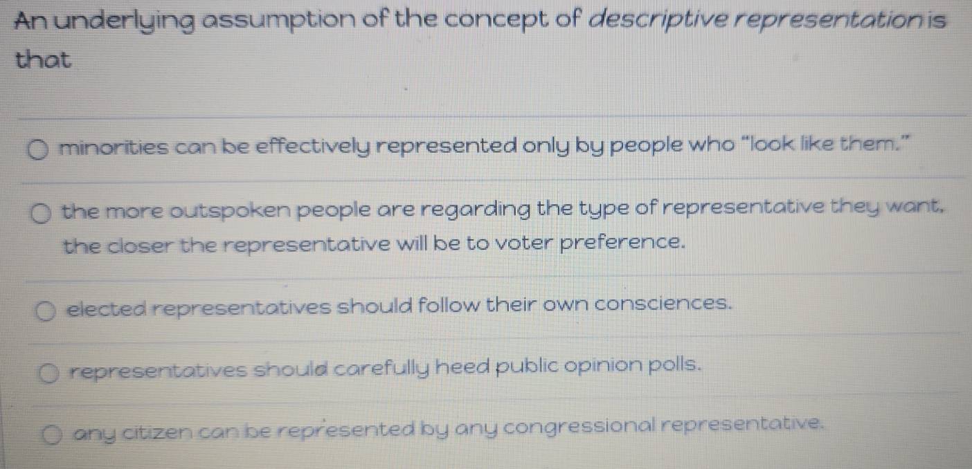 An underlying assumption of the concept of descriptive representation is
that
minorities can be effectively represented only by people who “look like them.”
the more outspoken people are regarding the type of representative they want,
the closer the representative will be to voter preference.
elected representatives should follow their own consciences.
representatives should carefully heed public opinion polls.
any citizen can be represented by any congressional representative.